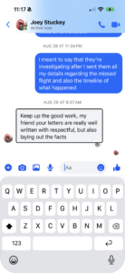 Screenshot of a text message exchange with Joey Stuckey. Joey writes in a gray bubble: "Keep up the good work, my friend your letters are really well written with respectful, but also laying out the facts". The preceding sent message in a blue bubble reads: "I meant to say that they're investigating after I sent them all my details regarding the missed flight and also the timeline of what happened".
